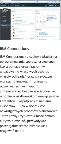IBM Connections IBM Connections to czołowa platforma oprogramowania społecznościowego, która pomaga organizacjom w angażowaniu właściwych osób do właściwych zadań oraz w szybszym wdrażaniu innowacji i osiąganiu oczekiwanych wyników. To zintegrowane, bezpieczne środowisko umożliwia użytkownikom nawiązywanie kontaktów i współpracy z sieciami ekspertów — i to w kontekście newralgicznych procesów biznesowych. Teraz każdy użytkownik może śmiało i aktywnie działać, przewidywać potencjalne szanse biznesowe i reagować na nie.