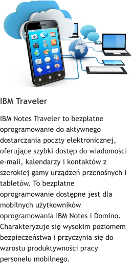 IBM Traveler IBM Notes Traveler to bezpłatne oprogramowanie do aktywnego dostarczania poczty elektronicznej, oferujące szybki dostęp do wiadomości e-mail, kalendarzy i kontaktów z szerokiej gamy urządzeń przenośnych i tabletów. To bezpłatne oprogramowanie dostępne jest dla mobilnych użytkowników oprogramowania IBM Notes i Domino. Charakteryzuje się wysokim poziomem bezpieczeństwa i przyczynia się do wzrostu produktywności pracy personelu mobilnego.