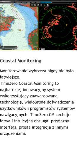 Coastal Monitoring Monitorowanie wybrzeża nigdy nie było łatwiejsze. TimeZero Coastal Monitoring to najbardziej innowacyjny system wykorzystujący zaawansowaną technologię, wieloletnie doświadczenia użytkowników i programistów systemów nawigacyjnych. TimeZero CM cechuje łatwa i intuicyjna obsługa, przyjazny interfejs, prosta integracja z innymi urządzeniami.